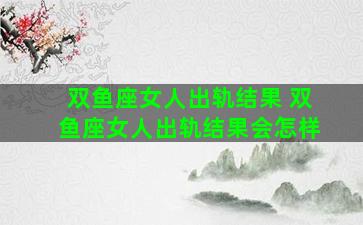 双鱼座女人出轨结果 双鱼座女人出轨结果会怎样